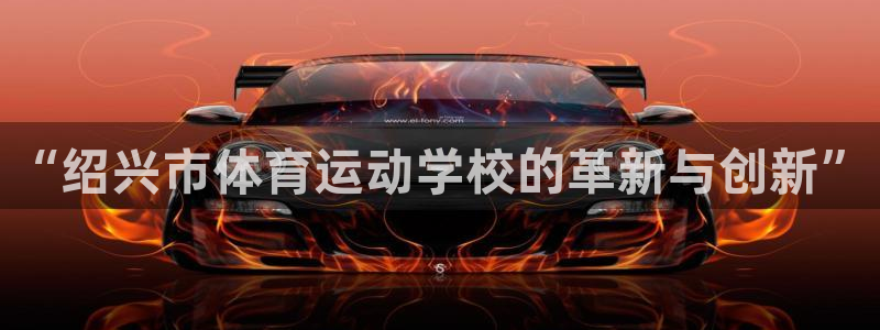 千亿国际官方正版app代理：“绍兴市体育运动学校的革新与创新